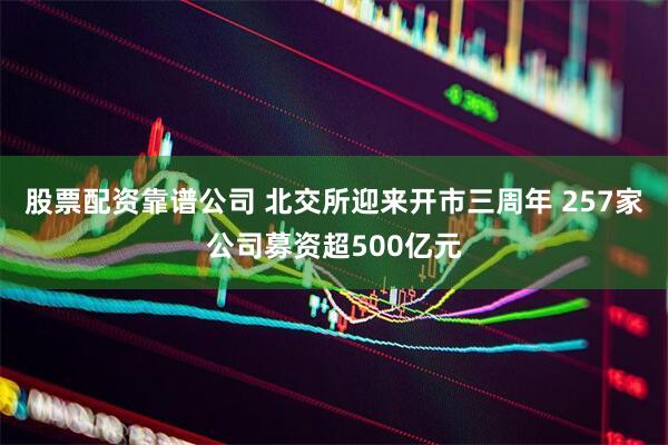 股票配资靠谱公司 北交所迎来开市三周年 257家公司募资超500亿元