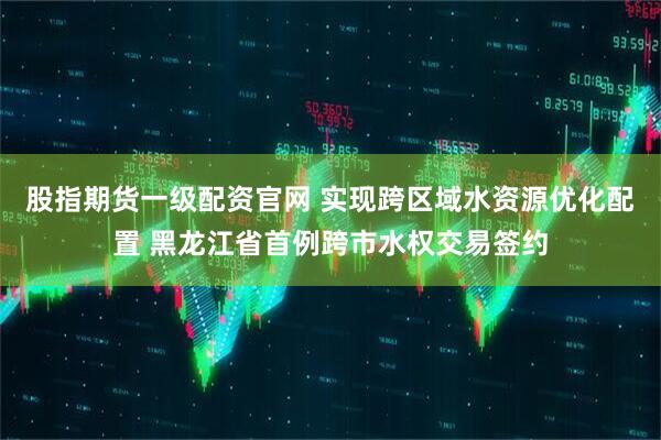 股指期货一级配资官网 实现跨区域水资源优化配置 黑龙江省首例跨市水权交易签约