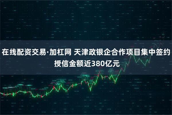 在线配资交易·加杠网 天津政银企合作项目集中签约 授信金额近380亿元