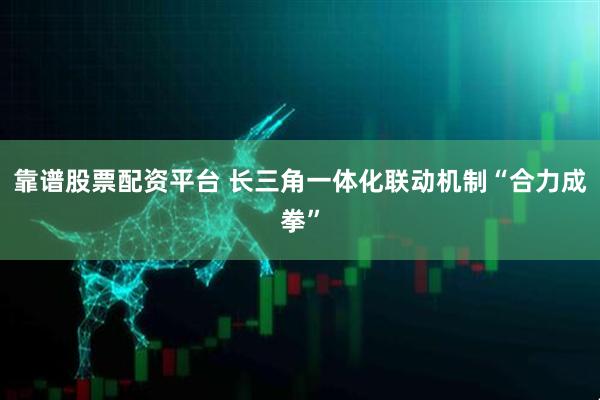 靠谱股票配资平台 长三角一体化联动机制“合力成拳”