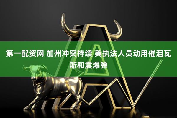 第一配资网 加州冲突持续 美执法人员动用催泪瓦斯和震爆弹