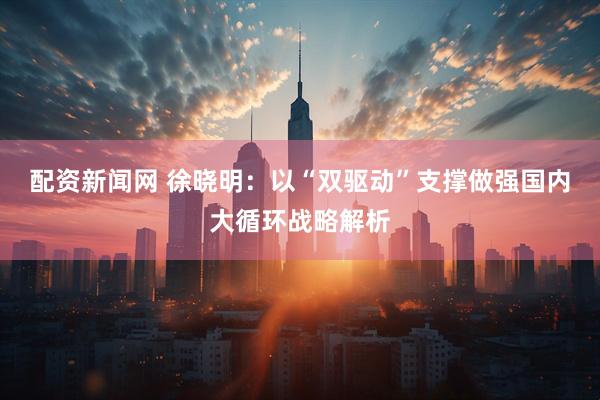 配资新闻网 徐晓明：以“双驱动”支撑做强国内大循环战略解析