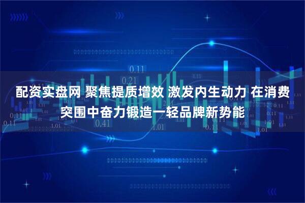 配资实盘网 聚焦提质增效 激发内生动力 在消费突围中奋力锻造一轻品牌新势能