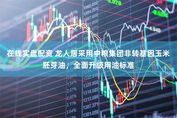 在线实盘配资 龙人居采用中粮集团非转基因玉米胚芽油，全面升级用油标准