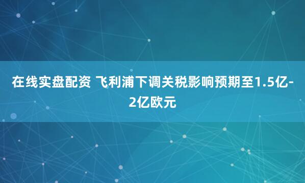 在线实盘配资 飞利浦下调关税影响预期至1.5亿-2亿欧元