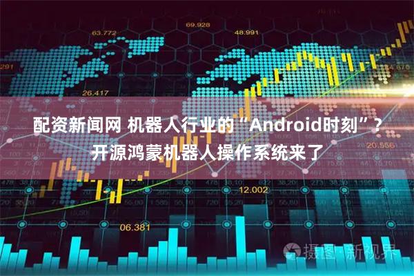 配资新闻网 机器人行业的“Android时刻”？开源鸿蒙机器人操作系统来了