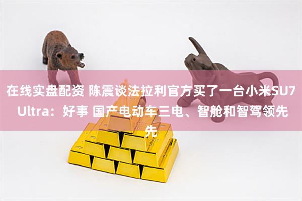 在线实盘配资 陈震谈法拉利官方买了一台小米SU7 Ultra：好事 国产电动车三电、智舱和智驾领先