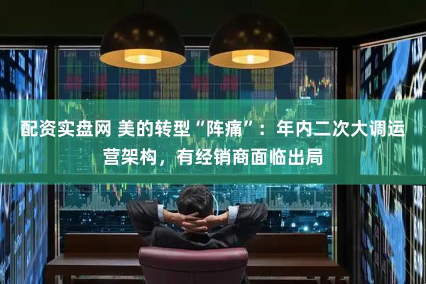 配资实盘网 美的转型“阵痛”：年内二次大调运营架构，有经销商面临出局