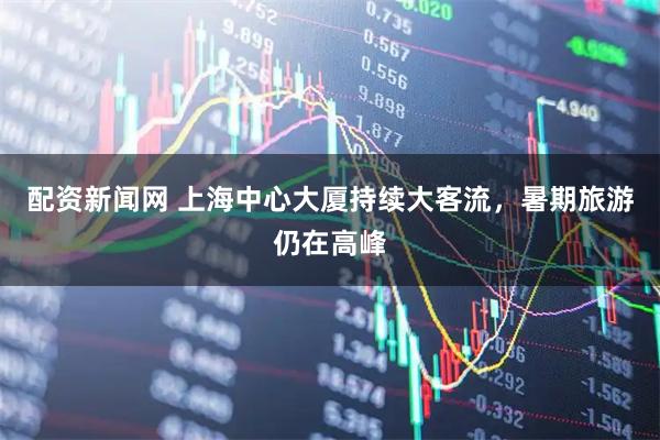 配资新闻网 上海中心大厦持续大客流，暑期旅游仍在高峰