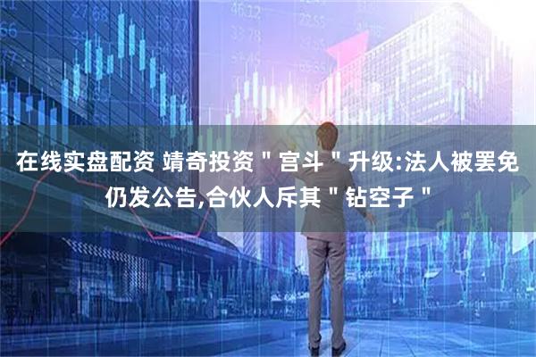 在线实盘配资 靖奇投资＂宫斗＂升级:法人被罢免仍发公告,合伙人斥其＂钻空子＂