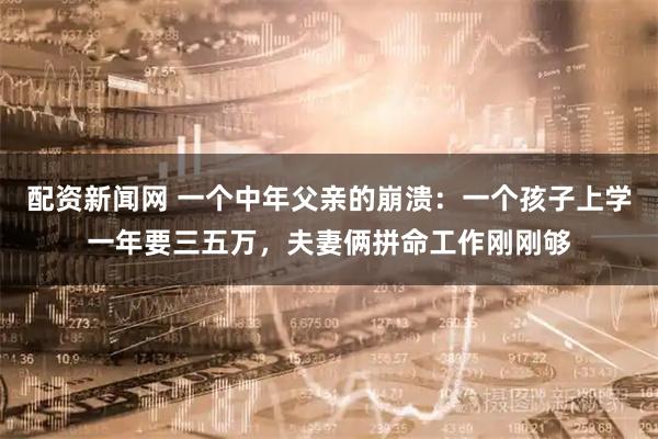 配资新闻网 一个中年父亲的崩溃：一个孩子上学一年要三五万，夫妻俩拼命工作刚刚够