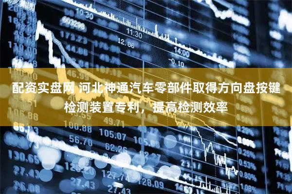 配资实盘网 河北神通汽车零部件取得方向盘按键检测装置专利，提高检测效率