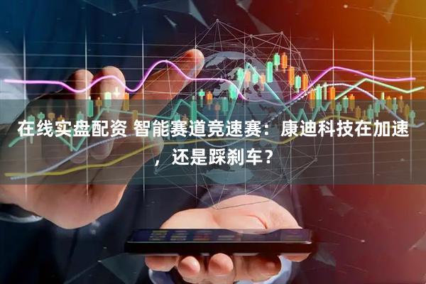 在线实盘配资 智能赛道竞速赛：康迪科技在加速，还是踩刹车？