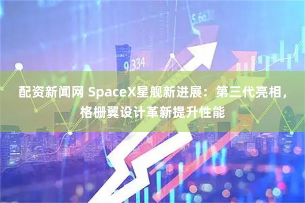 配资新闻网 SpaceX星舰新进展：第三代亮相，格栅翼设计革新提升性能