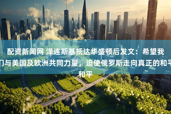配资新闻网 泽连斯基抵达华盛顿后发文：希望我们与美国及欧洲共同力量，迫使俄罗斯走向真正的和平