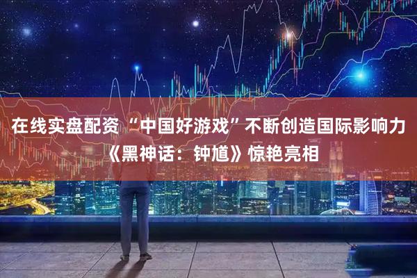 在线实盘配资 “中国好游戏”不断创造国际影响力 《黑神话：钟馗》惊艳亮相