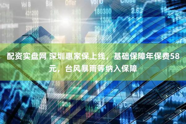 配资实盘网 深圳惠家保上线，基础保障年保费58元，台风暴雨等纳入保障