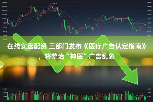在线实盘配资 三部门发布《医疗广告认定指南》，将整治“神医”广告乱象