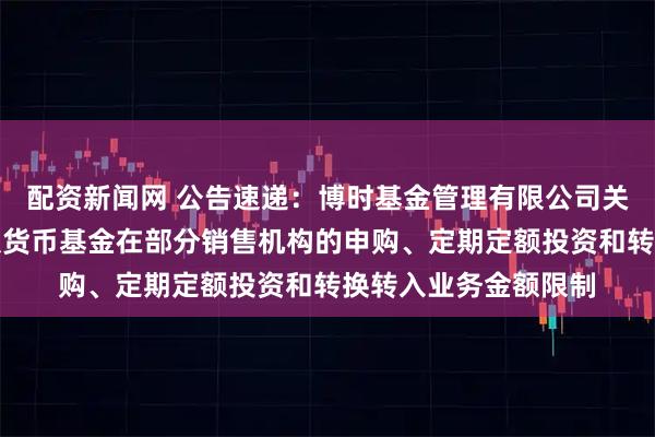 配资新闻网 公告速递：博时基金管理有限公司关于调整旗下博时外服货币基金在部分销售机构的申购、定期定额投资和转换转入业务金额限制