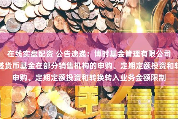 在线实盘配资 公告速递：博时基金管理有限公司关于调整旗下博时兴盛货币基金在部分销售机构的申购、定期定额投资和转换转入业务金额限制