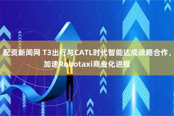 配资新闻网 T3出行与CATL时代智能达成战略合作，加速Robotaxi商业化进程