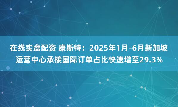 在线实盘配资 康斯特：2025年1月-6月新加坡运营中心承接国际订单占比快速增至29.3%