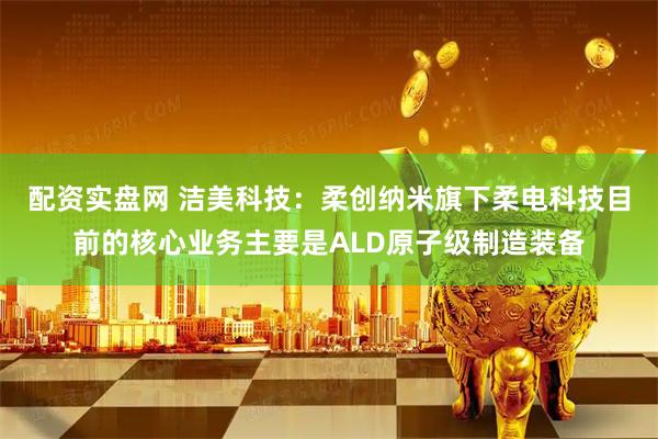 配资实盘网 洁美科技：柔创纳米旗下柔电科技目前的核心业务主要是ALD原子级制造装备