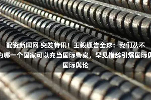 配资新闻网 突发特讯！王毅通告全球：我们从不认为哪一个国家可以充当国际警察，罕见措辞引爆国际舆论