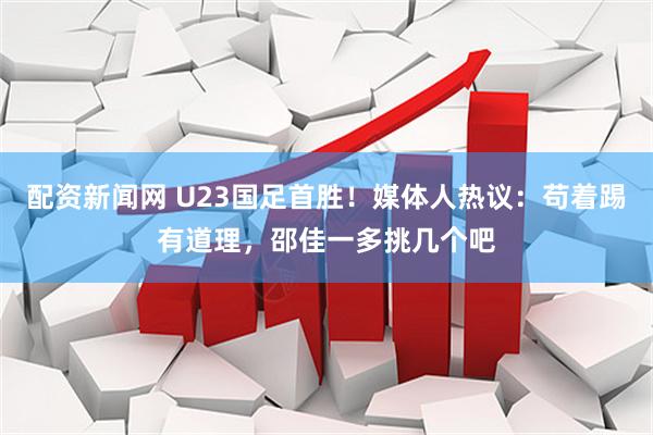 配资新闻网 U23国足首胜！媒体人热议：苟着踢有道理，邵佳一多挑几个吧