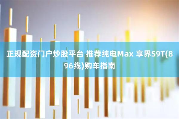 正规配资门户炒股平台 推荐纯电Max 享界S9T(896线)购车指南