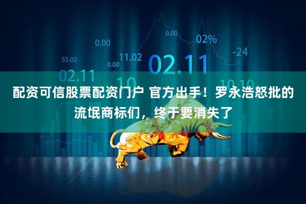 配资可信股票配资门户 官方出手！罗永浩怒批的流氓商标们，终于要消失了
