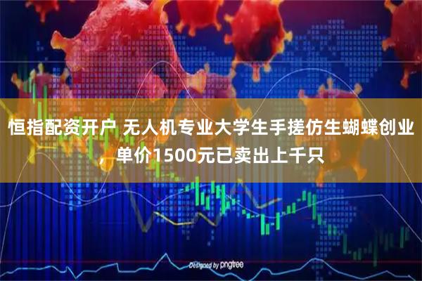 恒指配资开户 无人机专业大学生手搓仿生蝴蝶创业，单价1500元已卖出上千只