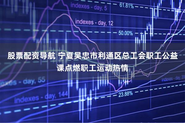 股票配资导航 宁夏吴忠市利通区总工会职工公益课点燃职工运动热情