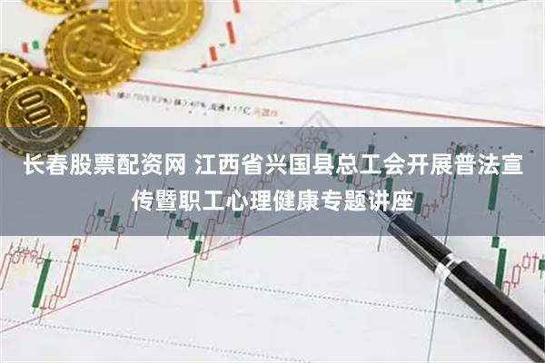 长春股票配资网 江西省兴国县总工会开展普法宣传暨职工心理健康专题讲座