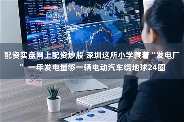 配资实盘网上配资炒股 深圳这所小学藏着“发电厂” 一年发电量够一辆电动汽车绕地球24圈