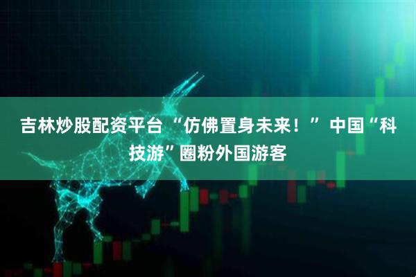 吉林炒股配资平台 “仿佛置身未来！” 中国“科技游”圈粉外国游客