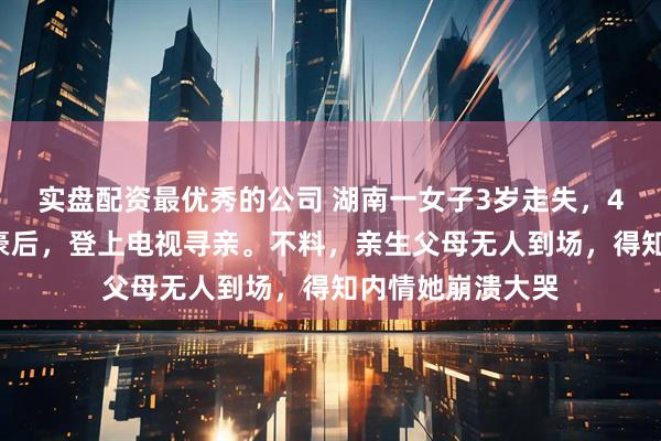 实盘配资最优秀的公司 湖南一女子3岁走失，40岁成为千万富豪后，登上电视寻亲。不料，亲生父母无人到场，得知内情她崩溃大哭