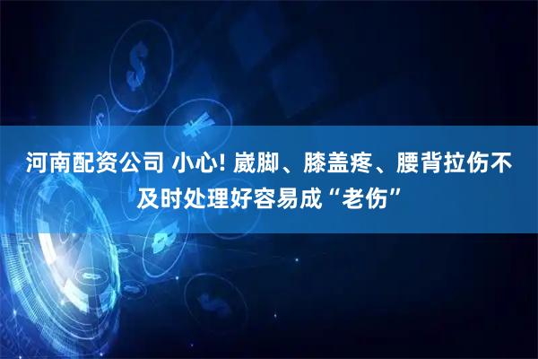 河南配资公司 小心! 崴脚、膝盖疼、腰背拉伤不及时处理好容易成“老伤”