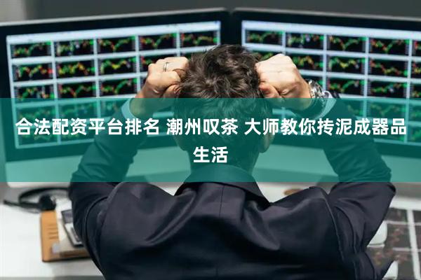 合法配资平台排名 潮州叹茶 大师教你抟泥成器品生活