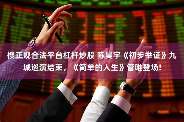 搜正规合法平台杠杆炒股 陈昊宇《初步举证》九城巡演结束，《简单的人生》管唯登场!