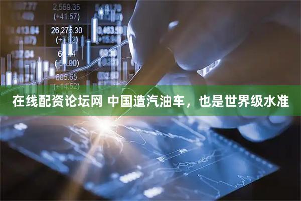 在线配资论坛网 中国造汽油车，也是世界级水准