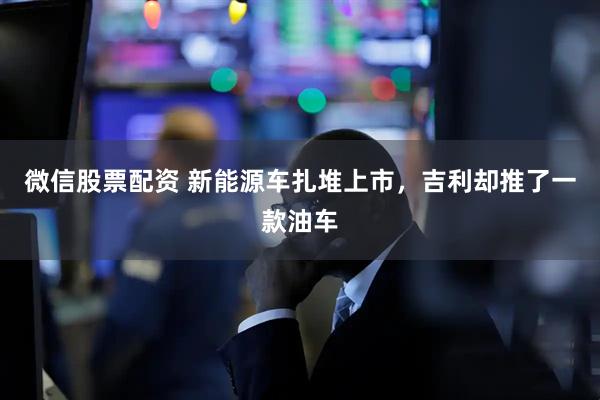 微信股票配资 新能源车扎堆上市，吉利却推了一款油车