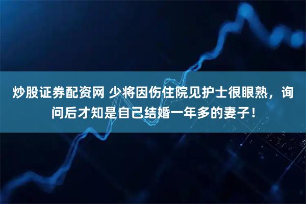 炒股证券配资网 少将因伤住院见护士很眼熟，询问后才知是自己结婚一年多的妻子！