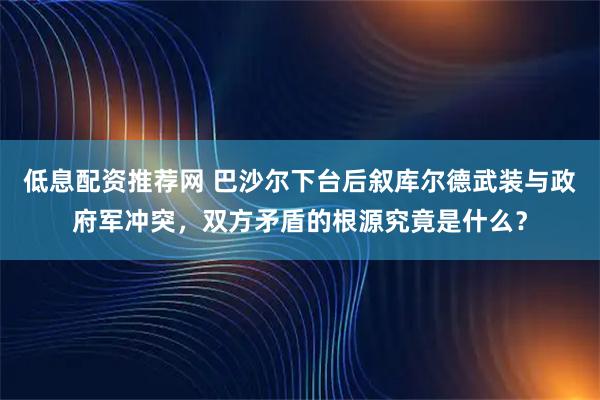 低息配资推荐网 巴沙尔下台后叙库尔德武装与政府军冲突，双方矛盾的根源究竟是什么？